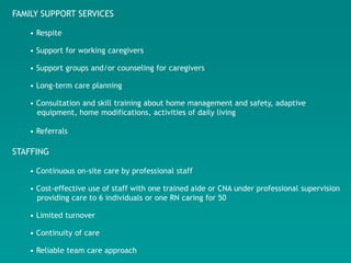 FAMILY SUPPORT SERVICES

   • Respite

   • Support for working caregivers

   • Support groups and/or counseling for caregivers

   • Long-term care planning

   • Consultation and skill training about home management and safety, adaptive
     equipment, home modifications, activities of daily living

   • Referrals

STAFFING

   • Continuous on-site care by professional staff

   • Cost-effective use of staff with one trained aide or CNA under professional supervision
     providing care to 6 individuals or one RN caring for 50

   • Limited turnover

   • Continuity of care

   • Reliable team care approach
 