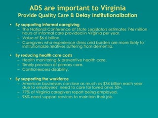 ADS are important to Virginia
    Provide Quality Care & Delay Institutionalization
• By supporting informal caregiving
   – The National Conference of State Legislators estimates 746 million
      hours of informal care provided in Virginia per year.
   – Value of $6.6 billion.
   – Caregivers who experience stress and burden are more likely to
      institutionalize relatives suffering from dementia.

• By reducing health care costs
   – Health monitoring & preventive health care.
   – Timely provision of primary care.
   – Control excess disability.

• By supporting the workforce
   – American businesses can lose as much as $34 billion each year
      due to employees’ need to care for loved ones 50+.
   – 77% of Virginia caregivers report being employed.
   – 96% need support services to maintain their job.
 