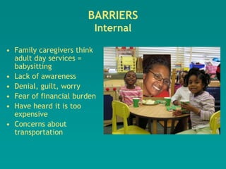 BARRIERS
                         Internal

• Family caregivers think
  adult day services =
  babysitting
• Lack of awareness
• Denial, guilt, worry
• Fear of financial burden
• Have heard it is too
  expensive
• Concerns about
  transportation
 
