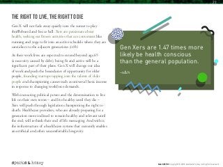 THE RIGHT TO LIVE, THE RIGHT TO DIE
Gen X will not fade away quietly into the sunset to play
shuffleboard and bocce ball. Xers are passionate about
health, seeking out fitness activities that are convenient like
running and yoga to fit into an active schedule where they are
caretakers to the adjacent generations (s&h).
As their work lives are expected to extend beyond age 65
(a necessity caused by debt), being fit and active will be a
significant part of their plans. Gen X will change our idea
of work and push the boundaries of opportunity for older
people, founding startups tapping into the talents of older
people and championing causes such as universal basic income
in response to changing workforce demands.
With increasing political power and the determination to live
life on their own terms – and live healthy until they die –
Xers will push through legislation championing the right to
death. Healthcare providers, who are already preparing for a
generation more inclined to remain healthy and relevant until
the end, will rethink their end of life messaging. And with it,
the infrastructure of a healthcare system that currently enables
an artificial and often uncomfortable longevity.
Gen Xers are 1.47 times more
likely be health conscious
than the general population.
–s&h
Gen X @ 50 Copyright © 2016 sparks & honey. All rights reserved.
23
 
