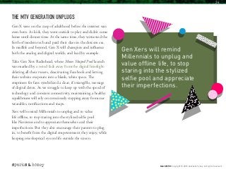 THE MTV GENERATION UNPLUGS
Gen X were on the cusp of adulthood before the internet was
even born. As kids, they went outside to play and didn’t come
home until dinner time. At the same time, they witnessed the
birth of modern tech and paid their dues in the dotcom era.
In midlife and beyond, Gen X will champion and influence
both the analog and digital worlds, and lead by example.
Take Gen Xers Radiohead, whose Moon Shaped Pool launch
was marked by a noted fade away from the digital limelight:
deleting all their tweets, deactivating Facebook and letting
their website evaporate into a blank, white space. The
emptiness for fans symbolized a clear, if intangible, message
of digital detox. As we struggle to keep up with the speed of
technology and constant connectivity, maintaining a healthy
equilibrium will rely on consciously stepping away from our
wearables, notifications and snaps.
Xers will remind Millennials to unplug and to value
life offline, to stop staring into the stylized selfie pool
like Narcissus and to appreciate themselves and their
imperfections. But they also encourage their parents to plug
in, to benefit from the digital empowerment they enjoy, while
keeping one skeptical eye on life outside the screen.
Gen Xers will remind
Millennials to unplug and
value offline life, to stop
staring into the stylized
selfie pool and appreciate
their imperfections.
Gen X @ 50 Copyright © 2016 sparks & honey. All rights reserved.
26
 