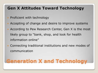 Generation X and TechnologyGen X Attitudes Toward TechnologyProficient with technologyAccepting of change and desire to improve systemsAccording to Pew Research Center, Gen X is the most likely group to “bank, shop, and look for health information online” Connecting traditional institutions and new modes of communication