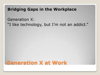 Generation X at Work Bridging Gaps in the WorkplaceGeneration X: “I like technology, but I’m not an addict.”