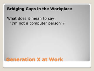 Generation X at Work Bridging Gaps in the WorkplaceWhat does it mean to say:	“I’m not a computer person”?