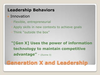 Generation X and Leadership Leadership BehaviorsInnovationFlexible, entrepreneurialApply skills in new contexts to achieve goalsThink “outside the box”“[Gen X] Uses the power of information technology to maintain competitive advantage” - (Dunne 3)