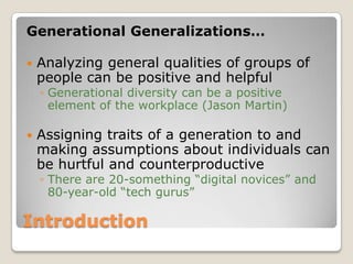 IntroductionGenerational Generalizations…Analyzing general qualities of groups of people can be positive and helpfulGenerational diversity can be a positive element of the workplace (Jason Martin)Assigning traits of a generation to and making assumptions about individuals can be hurtful and counterproductiveThere are 20-something “digital novices” and 80-year-old “tech gurus”