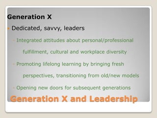 Generation X and Leadership Generation XDedicated, savvy, leadersIntegrated attitudes about personal/professional 	fulfillment, cultural and workplace diversityPromoting lifelong learning by bringing fresh 	perspectives, transitioning from old/new modelsOpening new doors for subsequent generations 