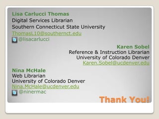 Thank You!Lisa Carlucci ThomasDigital Services LibrarianSouthern Connecticut State UniversityThomasL10@southernct.edu @lisacarlucciKaren SobelReference & Instruction LibrarianUniversity of Colorado DenverKaren.Sobel@ucdenver.eduNina McHaleWeb LibrarianUniversity of Colorado DenverNina.McHale@ucdenver.edu    @ninermac