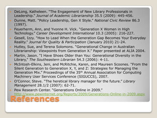 ReferencesDeLong, Katheleen. “The Engagement of New Library Professionals in Leadership.” Journal of Academic Librarianship 35.5 (2009): 445-456.Dunne, Matt. “Policy Leadership, Gen X Style.” National Civic Review 86.3 (1997).Feyerherm, Ann, and Yvonne H. Vick. “Generation X Women in High Technology.” Career Development International 10.3 (2005): 216-227.Gesell, Izzy. “How to Lead When the Generation Gap Becomes Your Everyday Reality.” Journal for Quality & Participation (January 2010) 21-24.Hutley, Sue, and TerenaSolomons. “Generational Change in Australian Librarianship: Viewpoints from Generation X.” Paper presented at ALIA 2004. Martin, Jason. “I Have Shoes Older than You: Generational Diversity in the Library,” The Southeastern Librarian 54.3 (2006): 4-11.McIntosh-Elkins, Jeni, and McRitchie, Karen, and Maureen Scoones. “From the Silent Generation to Generation X, Y, and Z: Strategies for Managing the Generation Mix.” Proceedings of the 35th Annual Association for Computing Machinery User Services Conference (SIGUCCS), 2007.O’Connor, Steve. “The heretical library manager for the future.” Library Management 28.1/2 (2007): 62-71.Pew Research Center. “Generations Online in 2009.” http://www.pewinternet.org/Reports/2009/Generations-Online-in-2009.aspx