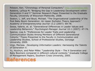 ReferencesPolsson, Ken. “Chronology of Personal Computers.” http://pctimeline.infoRobbins, LaToya M. “Bridging the Gap in Leadership Development within Generation X and Y.” Seminar Research Paper Presented to the Graduate Faculty, University of Wisconsin-Platteville, 2008.Seaton, L. Jeff, and Boyd, Michael. “The Organizational Leadership of the Post Baby Boom Generation: An Upper Eschelon Theory Approach.” Academy of Entrepreneurship Journal 13.2 (2007): 69-78.Sessa, Valerie, et. al. “Generational Differences in Leader Values and Leadership Behaviors.” Psychologist-Manager Journal 10.1 (2007): 47-74.Spence, Lisa A. “Preferences for Leader Traits and Leadership Communication Styles Among Members of Different Generational Cohorts.” Thesis Presented to the Faculty in Communication and Leadership Studies, School of Professional Studies, Gonzaga University, 2009.Urgo, Marissa.  Developing Information Leaders: Harnessing the Talents of Generation X.Yu, Huichun, and Peter Miller. “Leadership Style – The X Generation and Baby Boomers compared in different cultural contexts.” Graduate College of Management Papers, Southern Cross University, 2005.