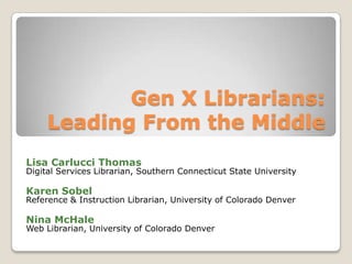 Gen X Librarians:Leading From the MiddleLisa Carlucci ThomasDigital Services Librarian, Southern Connecticut State UniversityKaren SobelReference & Instruction Librarian, University of Colorado DenverNina McHaleWeb Librarian, University of Colorado Denver