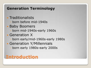 IntroductionGeneration TerminologyTraditionalists born before mid-1940sBaby Boomersborn mid-1940s-early 1960sGeneration Xborn early/mid-1960s-early 1980sGeneration Y/Millennialsborn early 1980s-early 2000s