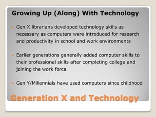 Generation X and TechnologyGrowing Up (Along) With TechnologyGen X librarians developed technology skills as necessary as computers were introduced for research and productivity in school and work environmentsEarlier generations generally added computer skills to their professional skills after completing college and joining the work forceGen Y/Millennials have used computers since childhood