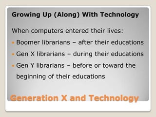Generation X and Technology Growing Up (Along) With TechnologyWhen computers entered their lives:Boomer librarians – after their educationsGen X librarians – during their educationsGen Y librarians – before or toward the beginning of their educations