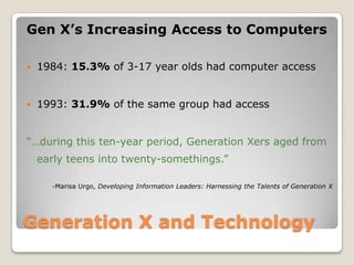 Generation X and TechnologyGen X’s Increasing Access to Computers1984: 15.3% of 3-17 year olds had computer access1993: 31.9% of the same group had access“…during this ten-year period, Generation Xers aged from early teens into twenty-somethings.”	-Marisa Urgo, Developing Information Leaders: Harnessing the Talents of Generation X