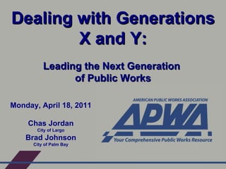 Dealing with Generations X and Y: Leading the Next Generation  of Public Works Monday, April 18, 2011 Chas Jordan City of Largo Brad Johnson City of Palm Bay 