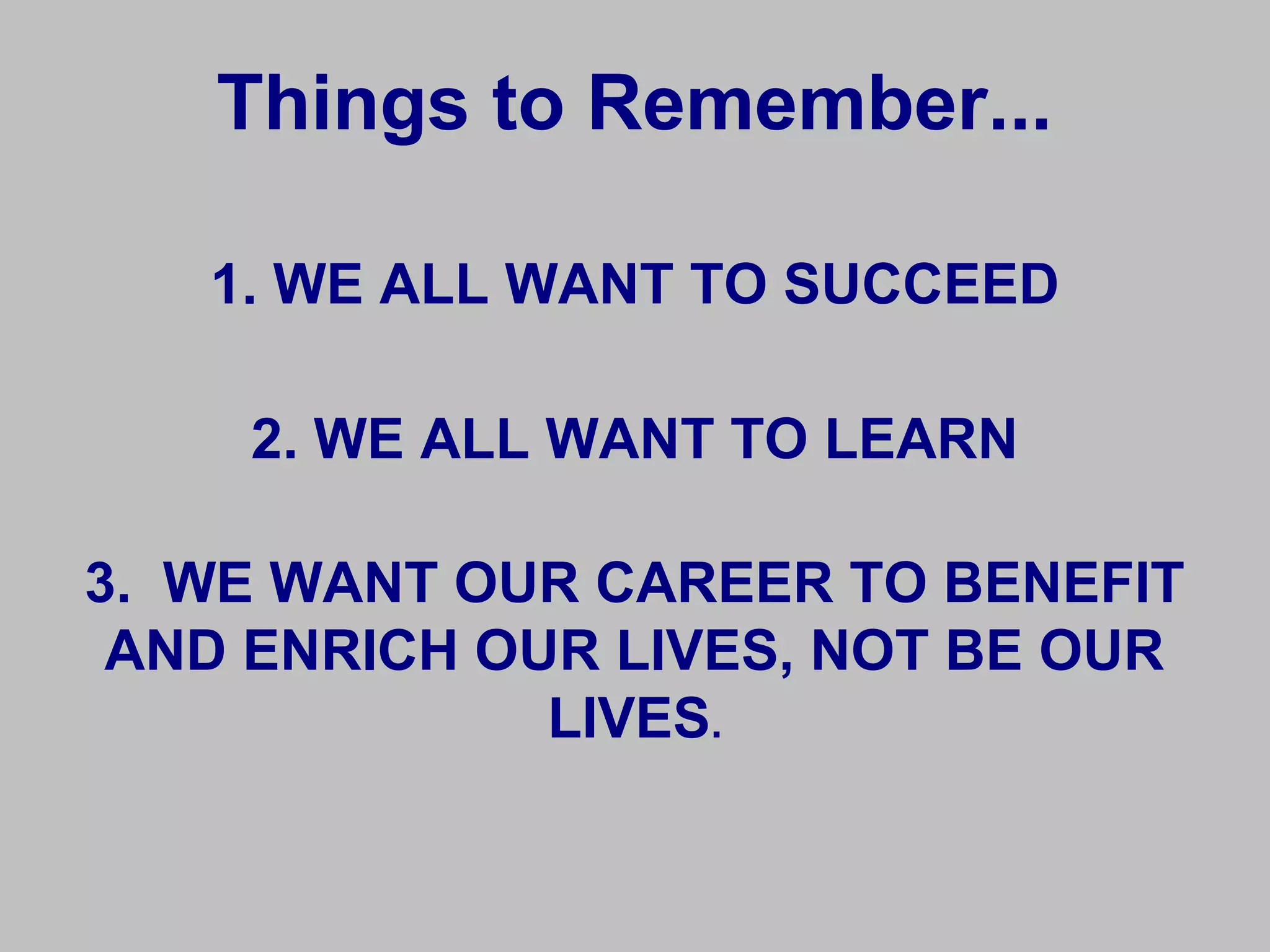 Things to Remember...

   1. WE ALL WANT TO SUCCEED

    2. WE ALL WANT TO LEARN

3. WE WANT OUR CAREER TO BENEFIT
 AND ENRICH OUR LIVES, NOT BE OUR
              LIVES.
 
