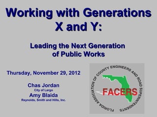 Working with Generations
        X and Y:
           Leading the Next Generation
                 of Public Works

Thursday, November 29, 2012

         Chas Jordan
             City of Largo
          Amy Blaida
     Reynolds, Smith and Hills, Inc.
 