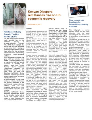 Kenyan Diaspora
                                          remittances rise on US
                                          economic recovery                                                           Now you can use
                                                                                                                      Facebook for
                                         THE BUSINESS DAILY                                                           international currency
                                                                                                                      transfers
                                        Summary                                  (Sh4.53 billion) sent in
                                                                                 December last year, slightly         The Telegraph- A money
Remittance Industry                     a) Data released last month by the       up from $44.5 million (Sh3.87        transfer service was this week
                                        banking regulator showed Kenyans         billion) sent in October when        integrated      into    the    social
Soars In The First                      working in the US and Canada             the share from this region           networking site that allows users
                                        were the main senders of money                                                to send money to more than 125
Months Of 2013                                                                   accounted for 48.5 per cent of
                                        back home.                                                                    countries.
The Wall Street Journal shone a                                                  total dollar inflows. Over the
                                        b) The Kenyans living abroad                                                  The low-cost service was set up
highly favorable light on the                                                    same         fourth     quarter
                                        remitted $1.17 billion (Sh101.7
                                                                                 remittances      from   Europe       by Azimo, a UK-based company
remittance         industry        in   billion) last year
                                                                                 accounted for $29.3 million          that says it is the first time users
an article published       February     c) Economists suggested that the
                                                                                 (Sh2.55 billion) or 27.7 per         will be able to send money
10th, 2013 which highlights the         growth in remittances is mainly
                                                                                 cent, up from $25.4 million          between       international     bank
approaching IPO for remittance          driven by an increase in the
                                                                                 (Sh2.2 billion) in October. The      accounts via Facebook.
up and comer Xoom – leaving no          number of Kenyans working in
                                                                                 eurozone’s share of overall
                                        industries such as health and                                                 Michael Kent, founder of Azimo
question that this bears a positive                                              remittances remained the same
                                        academia, which are relatively                                                said:“Unlike other areas of
ripple effect for the remittance                                                 at 27.7 per cent.
                                        recession resistant.                                                          financial services, social media is
industry in Canada and DebitWay
                                                                                                                      very applicable to remittances.
INTERAC®          Online remittance
                                        Ongoing economic recovery in the         Economists suggested that the        With more than a billion people
solutions.                                                                       growth in remittances is mainly
                                        US helped to grow remittances                                                 around the world using Facebook
“With remittance companies now          from Kenyans in the diaspora by          driven by an increase in the         to keep in touch with friends and
going public and onto the stock         nearly a third last year, a Central      number of Kenyans working in         family, it seems only natural it
market, it signals that the industry    Bank report shows. Data released         industries such as health and        should become a channel for
as a whole has built itself upon a      on Tuesday by the banking                academia, which are relatively       sending money."
foundation of reliability and           regulator showed Kenyans working         recession resistant. “Kenyans        The new service will challenge
stability,” says Rod Tomita,            in the US and Canada were the            tend to migrate to high-skill
                                                                                                                      the domination of established
Regional       Senior      Business     main senders of money back home,         zones of the labour market
                                                                                                                      money transfer providers such as
Development         Manager       for   with remittances exceeding the $1        such           as          health,
                                                                                                                      Western Union and Moneygram,
DebitWay.ca “which are the              billion (Sh86 billion) mark. The         pharmaceuticals, universities,
                                        Kenyans living abroad remitted           and research. "These sectors         who take the lion’s share of the
same pillars we have built
                                        $1.17 billion (Sh101.7 billion) last     have tended to be resilient in       US$500 billion-a-year market.
DebitWay INTERAC® Online
                                        year. “The sustained increase            the US recession, compared to        The high fees charged by some
remittance services upon as we
                                        resulted in a 31.4 per cent growth       sectors that virtually collapsed,    providers has prompted the
grow and expand the remittance
                                        in remittance inflows from $891.1        such        as       construction    World Bank to investigate the
industry in Canada.”
                                        million in 2011 to $1.2 billion in the   and financial activities allied to   “remittances”        market.      Its
An important trend to note in the
                                        full year of 2012, an indication of      Wall Street,” said Dr Mbui           research shows that the average
remittance industry, which Xoom
                                        resilience in remittance inflows to      Wagacha,         a     consultant    commission on a money transfer
has already embraced, is the                                                     economist with the CBK.
                                        Kenya despite the weak global                                                 is nearly 10 per cent, rising to
push towards mobile and online          economy,” said the Central Bank of       Remittances from other regions       almost 20 per cent for some
solutions,     which     are    now     Kenya (CBK) in a statement.              also increased over the last         countries. This can make a huge
competing directly with the more                                                 quarter of 2012 to $24.3 million
                                        The North American region                                                     dent in your wallet if you are
traditional brick and mortar agent                                               (Sh2.11 billion) by the end of
                                        whose economies are still                                                     regularly transferring money back
locations.                                                                       December       from     October’s
                                        recovering accounted for nearly                                               to your home country.
DebitWay INTERAC® Online                                                         $21.8 million (Sh1.89 billion).
remittance services offer access        half of the inflows, followed by         Increase in dollars would be
to the Canadian market with a           Europe which is also emerging            welcomed by the Treasury as it
secure and trusted product              from a recession. Remittances            offers a cushion for the
known to every Canadian who             from North America accounted             country’s import cover, which in
has a debit card in their wallet.       for 49.3 per cent or $52.1 million.      turn strengthens the shilling.
 