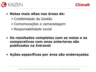 ClimaK Notas mais altas nas áreas de: Credibilidade da Gestão Comemorações e camaradagem Responsabilidade social Os resultados completos com as notas e os comparativos com anos anteriores são publicados na Intranet Ações específicas por área são endereçadas 