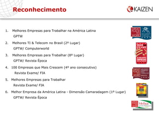 Reconhecimento Melhores Empresas para Trabalhar na América Latina   GPTW Melhores TI & Telecom no Brasil (2º Lugar)   GPTW/ Computerworld Melhores Empresas para Trabalhar (8º Lugar)   GPTW/ Revista Época 100 Empresas que Mais Crescem (4º ano consecutivo)   Revista Exame/ FIA Melhores Empresas para Trabalhar   Revista Exame/ FIA Melhor Empresa da América Latina - Dimensão Camaradagem (1º Lugar)    GPTW/ Revista Época 