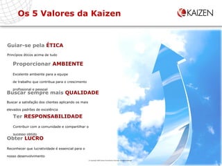 Os 5 Valores da Kaizen Guiar-se pela  ÉTICA Princípios éticos acima de tudo Proporcionar  AMBIENTE Excelente ambiente para a equipe de trabalho que contribua para o crescimento  profissional e pessoal Buscar sempre mais  QUALIDADE Buscar a satisfação dos clientes aplicando os mais elevados padrões de excelência Ter  RESPONSABILIDADE Contribuir com a comunidade e compartilhar o  sucesso obtido Obter  LUCRO Reconhecer que lucratividade é essencial para o nosso desenvolvimento © Copyright 2009 Kaizen Consultoria e Serviços. All rights reserved 