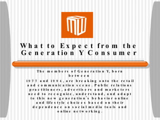 What to Expect from the Generation Y Consumer The members of Generation Y, born between  1977 and 1994, are breaking onto the retail and communication scene. Public relations practitioners, advertisers and marketers need to recognize, understand, and adapt to this new generation's behavior online and lifestyle choices based on their dependence on social media tools and online networking. 