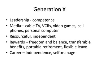 Generation X
• Leadership - competence
• Media – cable TV, VCRs, video games, cell
  phones, personal computer
• Resourceful, independent
• Rewards – freedom and balance, transferable
  benefits, portable retirement, flexible leave
• Career – independence, self-manage
 