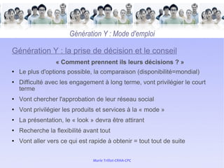   Génération Y : Mode d'emploi Génération Y : la prise de décision et le conseil « Comment prennent ils leurs décisions ? » Le plus d'options possible, la comparaison (disponibilité=mondial) Difficulté avec les engagement à long terme, vont privilégier le court terme Vont chercher l'approbation de leur réseau social Vont privilégier les produits et services à la « mode » La présentation, le « look » devra être attirant Recherche la flexibilité avant tout Vont aller vers ce qui est rapide à obtenir = tout tout de suite 