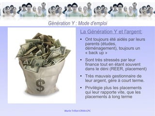   Génération Y : Mode d'emploi La Génération Y et l'argent: Ont toujours été aidés par leurs parents (études, déménagement), toujours un « back up » Sont très stressés par leur finance tout en étant souvent dans le déni (REER, placement) Très mauvais gestionnaire de leur argent, gère à court terme. Privilégie plus les placements qui leur rapporte vite, que les placements à long terme 