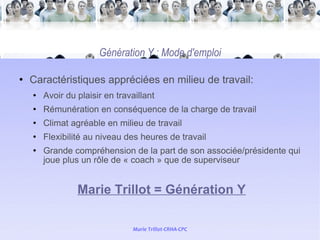 Génération Y : Mode d'emploi Caractéristiques appréciées en milieu de travail:  Avoir du plaisir en travaillant  Rémunération en conséquence de la charge de travail Climat agréable en milieu de travail  Flexibilité au niveau des heures de travail Grande compréhension de la part de son associée/présidente qui joue plus un rôle de « coach » que de superviseur Marie Trillot = Génération Y 