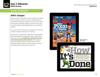 Gen Y Affluents:                                                         Want to know more about your brand and Gen Y?
Media Survey                                                                                            COnTACT US



CASE STUDiES

WIRED: Unplugged
Wired is head of the pack when it comes to offering a compelling
format for magazine content on the iPad. The Wired app was
downloaded an impressive 100,000 times in June, its first month.
Not surprisingly, downloads dropped more than a third in each
successive month through September after its core readership
signed on.

It’s too early to tell if the honeymoon is already over or if the real
marriage of magazines and apps is forthcoming.

iPads still aren’t commonplace, despite their remarkable growth.
But the real bottleneck for magazines is design. Wired’s app is
among the best, but no magazine has really tapped the social
and interactive potential of the tablet format. Most magazine                       Wired magazine’s
                                                                                    iPhone app
apps could still pass for PDFs of the print version. As such,
accessing magazine content on an iPad may seem more like
heavy petting than anything else in the near term.




© L2 2010 L2ThinkTank.com                                                                                          10
 