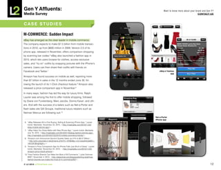 Gen Y Affluents:                                                                           Want to know more about your brand and Gen Y?
Media Survey                                                                                                              COnTACT US



CASE STUDiES

M-COMMERCE: Sudden Impact
eBay has emerged as the clear leader in mobile commerce.
The company expects to make $1.5 billion from mobile transac-
tions in 2010, up from $600 million in 2009. Version 2.0 of its
phone app, released in November, offers comparison shopping
by scanning bar codes.6 eBay also launched a fashion app in
2010, which lets users browse for clothes, access exclusive
sales, and “try on” outfits by snapping pictures with the iPhone’s
camera. Users can then share their outfits with friends on
Facebook and Twitter.7                                                                 eBay’s Fashion
                                                                                                 app
Amazon has found success on mobile as well, reporting more
than $1 billion in sales in the 12 months ended June 30, fol-
lowing the launch of its 1-Click checkout feature.8 Amazon also
released a price comparison app in November.9

In many ways, fashion has led the way for luxury firms. Ralph
Lauren was among the first to offer mobile shopping, followed
by Diane von Furstenberg, Marc Jacobs, Donna Karan, and oth-
ers. And with the success of e-tailers such as Net-a-Porter and
flash sales site Gilt Groupe, traditional luxury retailers such as
Neiman Marcus are following suit.10
                                                                                   net-a-Porter
                                                                                   iPhone app
 6. “eBay Releases All-in-One Buying, Selling & Scanning iPhone App,” Lauren
    Indvik, Mashable, November 22, 2010, <http://mashable.com/2010/11/22/
    ebay-mobile-iphone-app/>.
 7. “eBay Helps You Dress Better with New iPhone App,” Lauren Indvik, Mashable,
    July 16, 2010, <http://mashable.com/2010/07/16/ebay-fashion-iphone-app/;
    http://mashable.com/2010/07/22/2010-mobile-commerce-trends/>.
 8. “Amazon.com Announces Second Quarter Sales up 41% to $6.57 Billion,”
    <http://phx.corporate-ir.net/phoenix.zhtml?c=97664&p=irol-newsArticle&ID=
    1451041&highlight=>.
 9. “Amazon’s Price Comparison App for iPhone Falls Just Short of Great,” Lauren
    Indvik, Mashable, November 22, 2010, <http://mashable.com/2010/11/22/
    amazon-price-check-iphone/>.
 10.“How Fashion Brands Can Make the Most of M-Commerce,” Lydia Dishman,
    BNET, November 4, 2010, <http://www.bnet.com/blog/publishing-style/how-
    fashion-brands-can-make-the-most-of-m-commerce/937>.

© L2 2010 L2ThinkTank.com                                                                                                            12
 