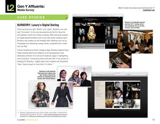 Gen Y Affluents:                                                                     Want to know more about your brand and Gen Y?
Media Survey                                                                                                        COnTACT US



CASE STUDiES
                                                                                            Burberry’s shoppable spring/
                                                                                            summer 2011 runway show
BURBERRY: Luxury’s Digital Darling                                                          was streamed live on its site,
                                                                                            in-store, and via iPad
Once synonymous with “British” and “plaid,” Burberry can now
add “innovation” to its core associations as the firm blurs the
line between brand and media company. With executive support
for digital experimentation and a rock star public relations team,
Burberry has soaked up the limelight with initiatives such as its
shoppable live-streaming runway shows, projected live in-store
and via iPad.

Further shedding its former stodgy image, Burberry tapped Harry
Potter leading lady Emma Watson as its spokesperson and
dedicates portions of its site and Facebook page to highlighting
new musicians. Connecting online and with Gen Y has proved re-
warding for Burberry—digital sales have doubled and Facebook
“likes” have jumped to more than 3.4 million.11


                                   Burberry’s site features
                                interviews and videos that
                                   take visitors behind the
                                scenes of campaign photo
                                shoots with Emma watson




11. “Burberry’s Bewitching Formula: China, Digital, Harry Potter,” Caroline Smith,
     BrandChannel, November 18, 2010, <http://www.brandchannel.com/home/
     post/2010/11/18/Burberrys-Bewitching-Formula-China-Digital-Harry-Potter>.

© L2 2010 L2ThinkTank.com                                                                                                      13
 