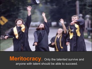 Meritocracy. Only the talented survive and anyone with talent should be able to succeed.<br />