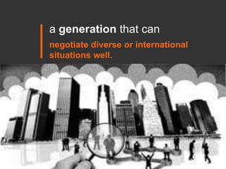 a generation that can  <br />negotiate diverse or international situations well.<br />