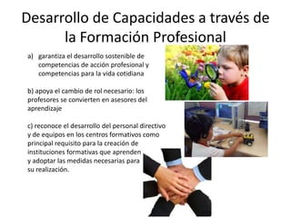 Desarrollo de Capacidades a través de
      la Formación Profesional
a) garantiza el desarrollo sostenible de
   competencias de acción profesional y
   competencias para la vida cotidiana

b) apoya el cambio de rol necesario: los
profesores se convierten en asesores del
aprendizaje

c) reconoce el desarrollo del personal directivo
y de equipos en los centros formativos como
principal requisito para la creación de
instituciones formativas que aprenden
y adoptar las medidas necesarias para
su realización.
 