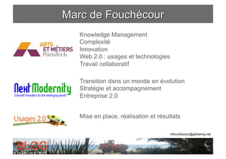 Knowledge Management
       Complexité
       Innovation
       Web 2.0 : usages et technologies
       Travail collaboratif

       Transition dans un monde en évolution
       Stratégie et accompagnement
       Entreprise 2.0


       Mise en place, réalisation et résultats

                                          mfouchecour@globeing.net



BLOG
 