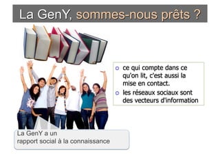     ce qui compte dans ce
                                        qu'on lit, c'est aussi la
                                        mise en contact.
                                       les réseaux sociaux sont
                                        des vecteurs d'information




La GenY a un
rapport social à la connaissance
 
