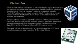 VirtualBox
• Oracle VM VirtualBox es un software de virtualización para arquitecturas x86 que
por medio de esta aplicación es posible instalar sistemas operativos adicionales,
conocidos como “sistemas invitados”, dentro de otro sistema operativo
“anfitrión”, cada uno con su propio ambiente virtual. Por ejemplo, se podrían
instalar diferentes distribuciones de GNU/Linux en VirtualBox instalado en
Windows XP o viceversa.
• Entre los sistemas operativos soportados (en modo anfitrión) se encuentran
GNU/Linux, Mac OS X, OS/2 Warp , Windows, y Solaris/OpenSolaris, y dentro de
éstos es posible virtualizar los sistemas operativos FreeBSD, GNU/Linux,
OpenBSD, OS/2 Warp, Windows, Solaris, MS-DOS y muchos otros.
• Para poder ejecutar VirtualBox es necesario un procesador que soporte una
virtualización, que son los procesadores de dos o mas núcleos.
 