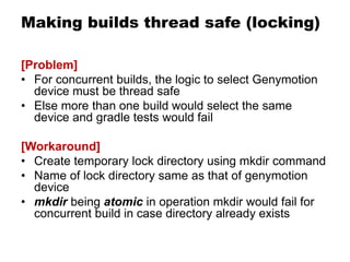 Making builds thread safe (locking)
[Problem]
• For concurrent builds, the logic to select Genymotion
device must be thread safe
• Else more than one build would select the same
device and gradle tests would fail
[Workaround]
• Create temporary lock directory using mkdir command
• Name of lock directory same as that of genymotion
device
• mkdir being atomic in operation mkdir would fail for
concurrent build in case directory already exists
 