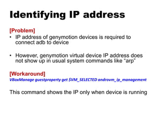 Identifying IP address
[Problem]
• IP address of genymotion devices is required to
connect adb to device
• However, genymotion virtual device IP address does
not show up in usual system commands like “arp”
[Workaround]
VBoxManage guestproperty get $VM_SELECTED androvm_ip_management
This command shows the IP only when device is running
 