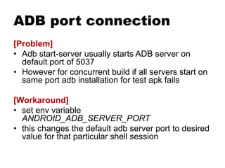 ADB port connection
[Problem]
• Adb start-server usually starts ADB server on
default port of 5037
• However for concurrent build if all servers start on
same port adb installation for test apk fails
[Workaround]
• set env variable
ANDROID_ADB_SERVER_PORT
• this changes the default adb server port to desired
value for that particular shell session
 