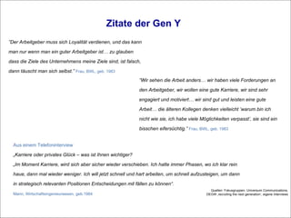 Zitate der Gen Y ” Wir sehen die Arbeit anders… wir haben viele Forderungen an den Arbeitgeber, wir wollen eine gute Karriere, wir sind sehr engagiert und motiviert… wir sind gut und leisten eine gute Arbeit… die älteren Kollegen denken vielleicht ’warum bin ich nicht wie sie, ich habe viele Möglichkeiten verpasst’, sie sind ein bisschen eifersüchtig.”  Frau, BWL, geb. 1983 ” Der Arbeitgeber muss sich Loyalität verdienen, und das kann man nur wenn man ein guter Arbeitgeber ist… zu glauben dass die Ziele des Unternehmens meine Ziele sind, ist falsch, dann täuscht man sich selbst.”  Frau, BWL, geb. 1983 Quellen: Fokusgruppen, Universum Communications, DEGW ‚recruiting the next generation‘, eigene Interviews Aus einem Telefoninterview  „ Karriere oder privates Glück – was ist Ihnen wichtiger? „ Im Moment Karriere, wird sich aber sicher wieder verschieben. Ich hatte immer Phasen, wo ich klar rein haue, dann mal wieder weniger. Ich will jetzt schnell und hart arbeiten, um schnell aufzusteigen, um dann in strategisch relevanten Positionen Entscheidungen mit fällen zu können“. Mann, Wirtschaftsingenieurwesen, geb.1984 