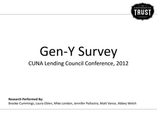 Gen-Y Survey
             CUNA Lending Council Conference, 2012




Research Performed By:
Brooke Cummings, Laura Eblen, Mike London, Jennifer Pollastro, Matt Vance, Abbey Welch
 
