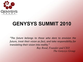 GENYSYS SUMMIT 2010 “ The future belongs to those who dare to envision the future, treat their vision as fact, and take responsibility for translating their vision into reality.”   Ray Rood, Founder and CEO   The Genysys Group 
