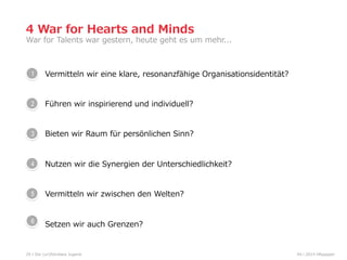 Vermitteln  wir  eine  klare,  resonanzfähige  Organisationsidentität?  
Führen  wir  inspirierend  und  individuell?
Bieten  wir  Raum  für  persönlichen  Sinn?
Nutzen  wir  die  Synergien  der  Unterschiedlichkeit?
Vermitteln  wir  zwischen  den  Welten?  
Setzen  wir  auch  Grenzen?
24
War  for  Talents  war  gestern,  heute  geht  es  um  mehr...  
4  War  for  Hearts  and  Minds
1
04  l  2014  HRpepperDie  (un)führbare  Jugend
2
3
5
6
4
 