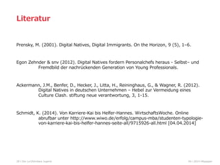 Prensky,  M.  (2001).  Digital  Natives,  Digital  Immigrants.  On  the  Horizon,  9  (5),  1–6.
Egon  Zehnder  &  snv  (2012).  Digital  Natives  fordern  Personalchefs  heraus  -‐‑‒  Selbst–  und  
Fremdbild  der  nachrückenden  Generation  von  Young  Professionals.
Ackermann,  J.M.,  Benfer,  D.,  Hecker,  J.,  Litta,  H.,  Reininghaus,  G.,  &  Wagner,  R.  (2012).  
Digital  Natives  in  deutschen  Unternehmen  –  Hebel  zur  Vermeidung  eines      
Culture  Clash.  stiftung  neue  verantwortung,  3,  1-‐‑‒15.
Schmidt,  K.  (2014).  Von  Karriere-‐‑‒Kai  bis  Helfer-‐‑‒Hannes.  WirtschaftsWoche.  Online  
abrufbar  unter  http://www.wiwo.de/erfolg/campus-‐‑‒mba/studenten-‐‑‒typologie-‐‑‒
von-‐‑‒karriere-‐‑‒kai-‐‑‒bis-‐‑‒helfer-‐‑‒hannes-‐‑‒seite-‐‑‒all/9715926-‐‑‒all.html  [04.04.2014]
28
Literatur
04  l  2014  HRpepperDie  (un)führbare  Jugend
 