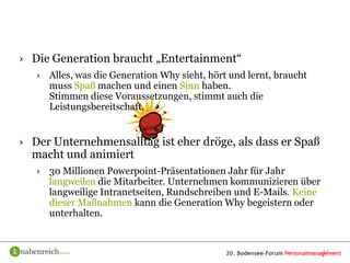 › Die Generation braucht „Entertainment“
   › Alles, was die Generation Why sieht, hört und lernt, braucht
     muss Spaß machen und einen Sinn haben.
     Stimmen diese Voraussetzungen, stimmt auch die
     Leistungsbereitschaft.


› Der Unternehmensalltag ist eher dröge, als dass er Spaß
  macht und animiert
   › 30 Millionen Powerpoint-Präsentationen Jahr für Jahr
     langweilen die Mitarbeiter. Unternehmen kommunizieren über
     langweilige Intranetseiten, Rundschreiben und E-Mails. Keine
     dieser Maßnahmen kann die Generation Why begeistern oder
     unterhalten.


                                                                    13
 