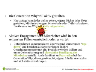 › Die Generation Why will aktiv gestalten
   › Heutzutage kann jeder online gehen, eigene Bücher oder Blogs
     gestalten, Müslimischungen, Schokolade oder T-Shirts kreieren.
     Die Generation Why will aktiv mitgestalten.


› Aktives Engagement der Mitarbeiter wird in den
  seltensten Fällen ermöglicht oder erwartet
   › Unternehmen kommunizieren überwiegend immer noch “top-
     down” und beziehen Mitarbeiter kaum in ihre
     Gestaltungsprozesse mit ein. Produkte werden isoliert und
     unter Geheimhaltung und ohne aktive Beteiligung der
     Mitarbeiter erstellt. Auch das führt zu Frustration bei der
     Generation Why, die es gewöhnt ist, eigene Inhalte zu erstellen
     und sich aktiv einzubringen.

                                                                       14
 